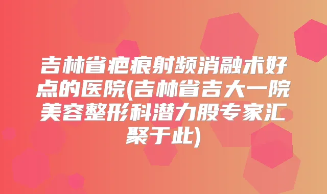 吉林省疤痕射频消融术好点的医院(吉林省吉大一院美容整形科潜力股专家汇聚于此)