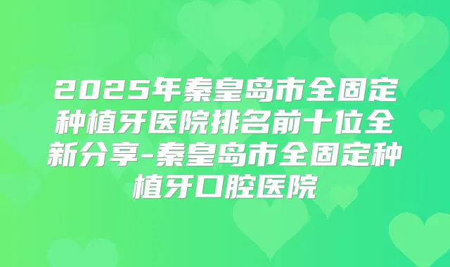2025年秦皇岛市全固定种植牙医院排名前十位全新分享-秦皇岛市全固定种植牙口腔医院