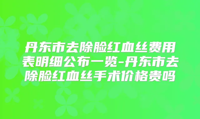 丹东市去除脸红血丝费用表明细公布一览-丹东市去除脸红血丝手术价格贵吗
