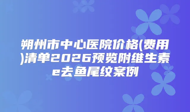 朔州市中心医院价格(费用)清单2026预览附维生素e去鱼尾纹案例