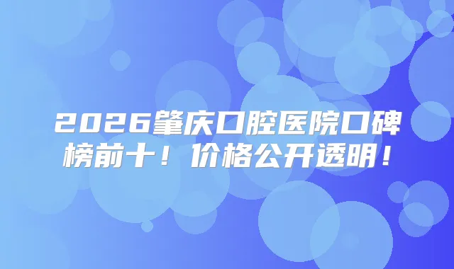 2026肇庆口腔医院口碑榜前十！价格公开透明！