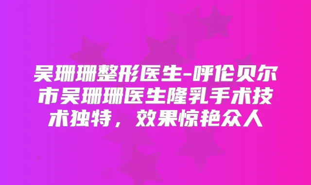 吴珊珊整形医生-呼伦贝尔市吴珊珊医生隆乳手术技术独特，效果惊艳众人