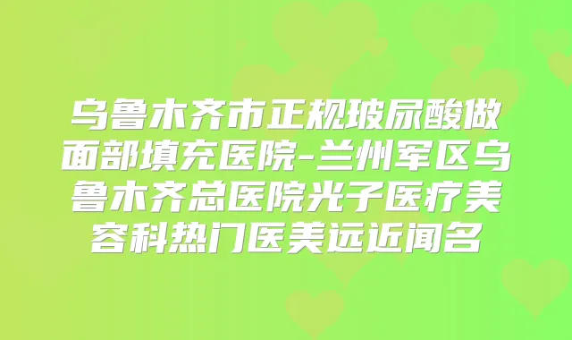 乌鲁木齐市正规玻尿酸做面部填充医院-兰州军区乌鲁木齐总医院光子医疗美容科热门医美远近闻名