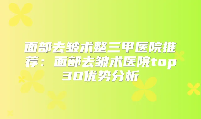 面部去皱术整三甲医院推荐：面部去皱术医院top30优势分析