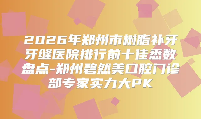2026年郑州市树脂补牙牙缝医院排行前十佳悉数盘点-郑州碧然美口腔门诊部专家实力大PK