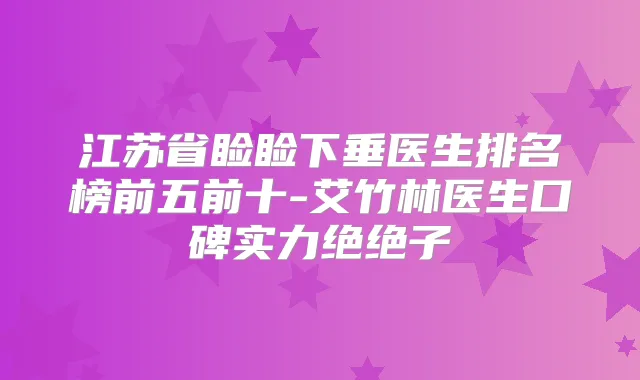 江苏省睑睑下垂医生排名榜前五前十-艾竹林医生口碑实力绝绝子