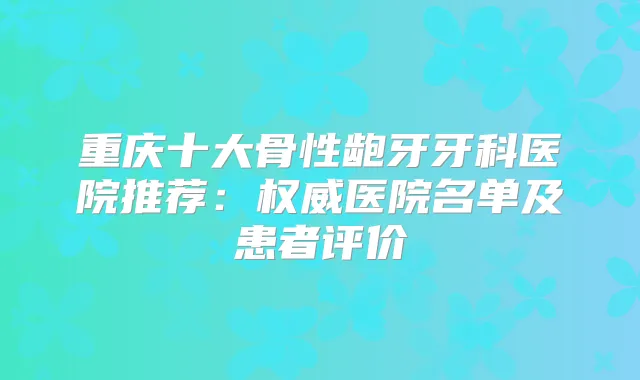 重庆十大骨性龅牙牙科医院推荐：医院名单及患者评价