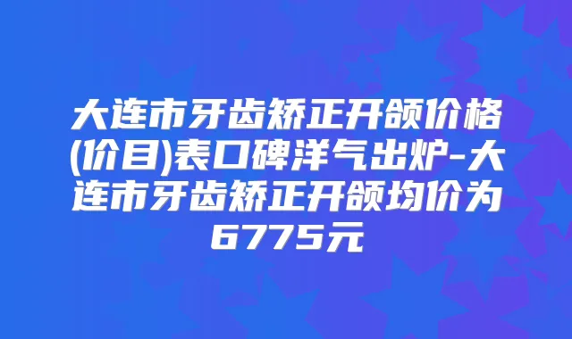 大连市牙齿矫正开颌价格(价目)表口碑洋气出炉-大连市牙齿矫正开颌均价为6775元