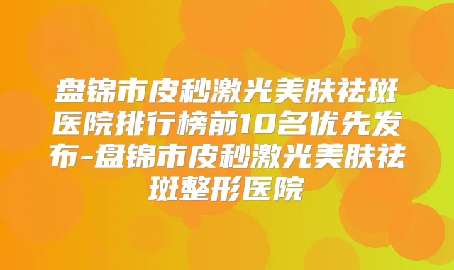 盘锦市皮秒激光美肤祛斑医院排行榜前10名优先发布-盘锦市皮秒激光美肤祛斑整形医院