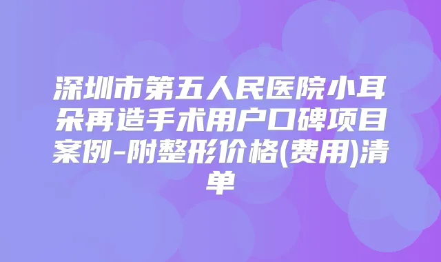 深圳市第五人民医院小耳朵再造手术用户口碑项目案例-附整形价格(费用)清单