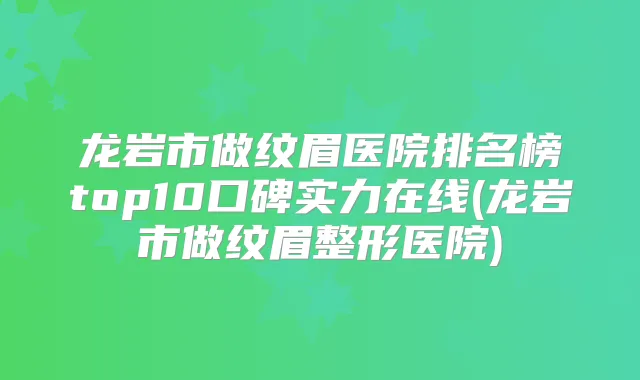 龙岩市做纹眉医院排名榜top10口碑实力在线(龙岩市做纹眉整形医院)