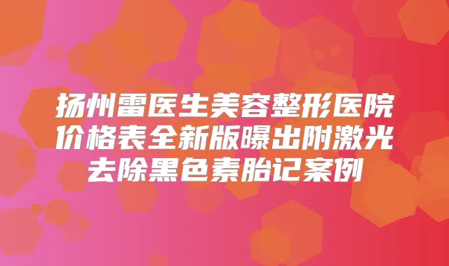 扬州雷医生美容整形医院价格表全新版曝出附激光去除黑色素胎记案例