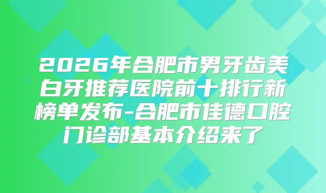 2026年合肥市男牙齿美白牙推荐医院前十排行新榜单发布-合肥市佳德口腔门诊部基本介绍来了