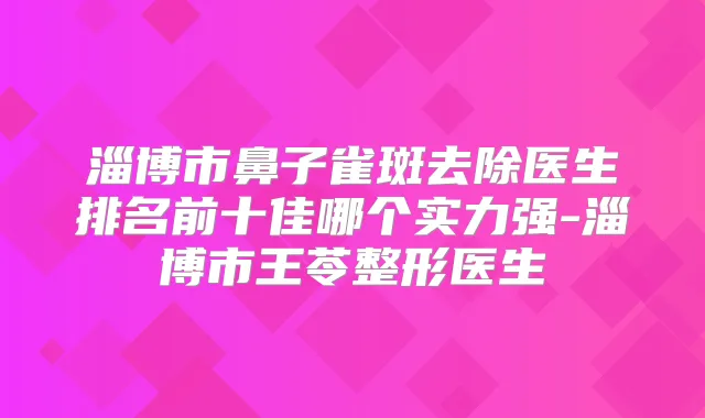 淄博市鼻子雀斑去除医生排名前十佳哪个实力强-淄博市王苓整形医生