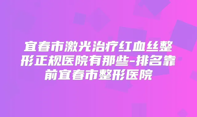 宜春市激光红血丝整形正规医院有那些-排名靠前宜春市整形医院