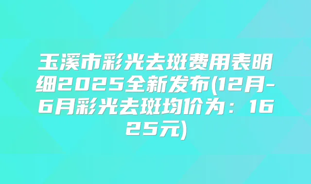 玉溪市彩光去斑费用表明细2025全新发布(12月-6月彩光去斑均价为：1625元)
