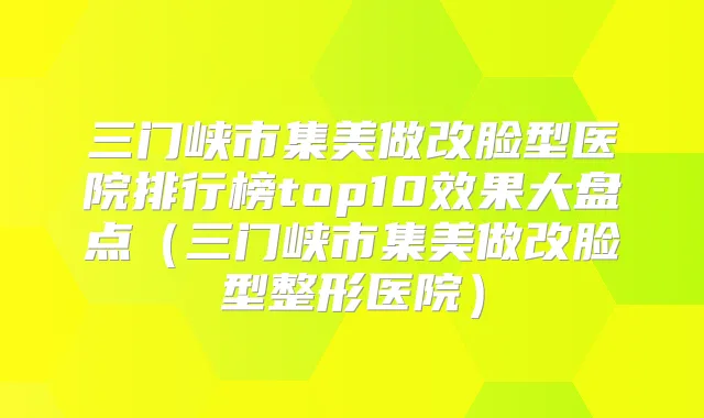 三门峡市集美做改脸型医院排行榜top10效果大盘点（三门峡市集美做改脸型整形医院）