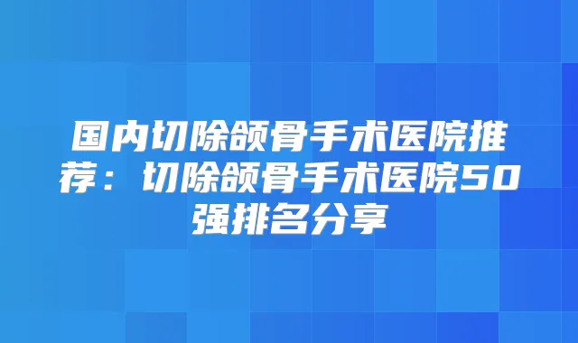 国内切除颌骨手术医院推荐：切除颌骨手术医院50强排名分享