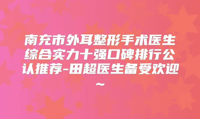 南充市外耳整形手术医生综合实力十强口碑排行公认推荐-田超医生备受欢迎~