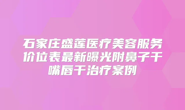 石家庄盛莲医疗美容服务价位表新曝光附鼻子干嘴唇干案例