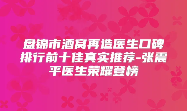 盘锦市酒窝再造医生口碑排行前十佳真实推荐-张震平医生荣耀登榜