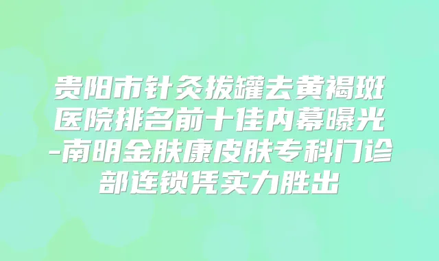 贵阳市针灸拔罐去黄褐斑医院排名前十佳内幕曝光-南明金肤康皮肤专科门诊部连锁凭实力胜出