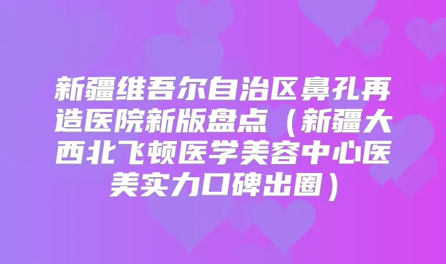 新疆维吾尔自治区鼻孔再造医院新版盘点（新疆大西北飞顿医学美容中心医美实力口碑出圈）
