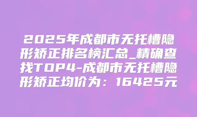 2025年成都市无托槽隐形矫正排名榜汇总_精确查找TOP4-成都市无托槽隐形矫正均价为:16425元