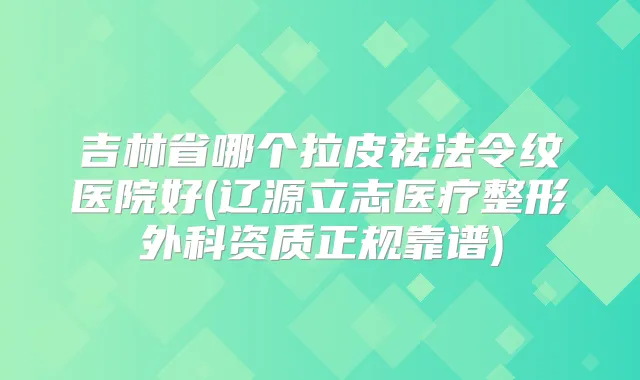 吉林省哪个拉皮祛法令纹医院好(辽源立志医疗整形外科资质正规靠谱)