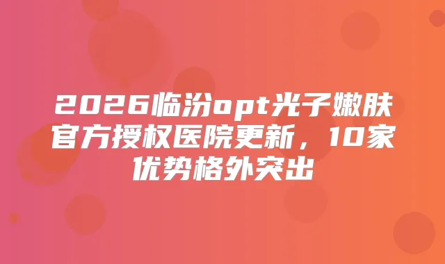 2026临汾opt光子嫩肤官方授权医院更新,10家优势格外突出