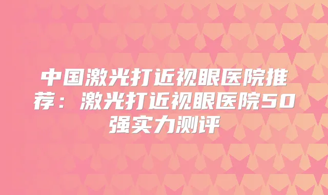 中国激光打近视眼医院推荐：激光打近视眼医院50强实力测评