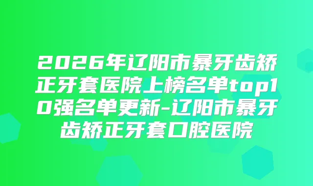 2026年辽阳市暴牙齿矫正牙套医院上榜名单top10强名单更新-辽阳市暴牙齿矫正牙套口腔医院