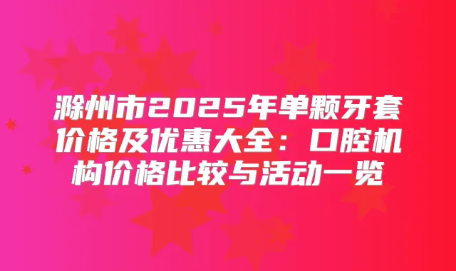 滁州市2025年单颗牙套价格及优惠大全:口腔机构价格比较与活动一览
