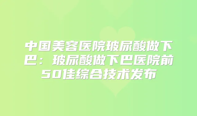中国美容医院玻尿酸做下巴:玻尿酸做下巴医院前50佳综合技术发布