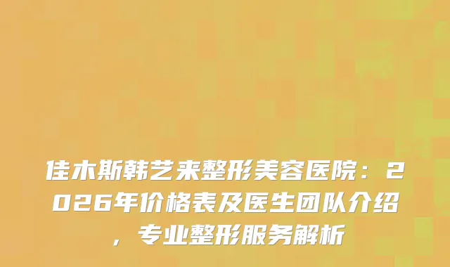 佳木斯韩艺来整形美容医院：2026年价格表及医生团队介绍，专业整形服务解析