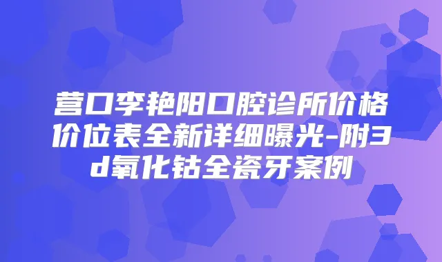 营口李艳阳口腔诊所价格价位表全新详细曝光-附3d氧化钴全瓷牙案例