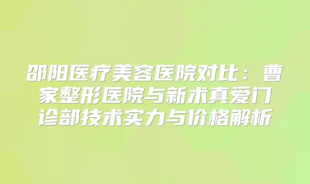 邵阳医疗美容医院对比:曹家整形医院与新术真爱门诊部技术实力与价格解析