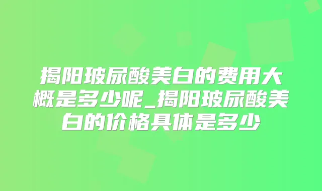 揭阳玻尿酸美白的费用大概是多少呢_揭阳玻尿酸美白的价格具体是多少