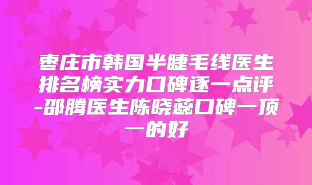 枣庄市韩国半睫毛线医生排名榜实力口碑逐一点评-邵腾医生陈晓蕊口碑一顶一的好