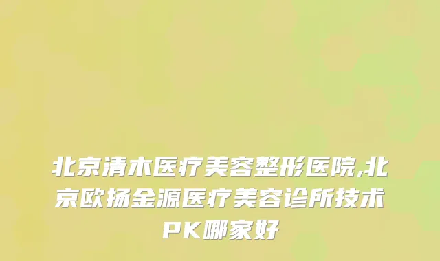 北京清木医疗美容整形医院,北京欧扬金源医疗美容诊所技术PK哪家好