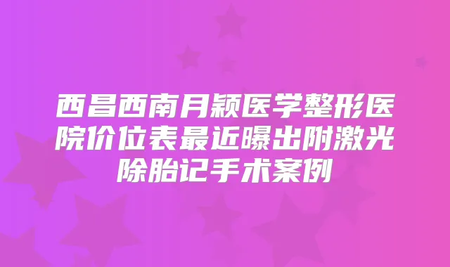 西昌西南月颖医学整形医院价位表近曝出附激光除胎记手术案例