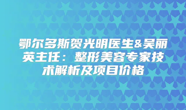鄂尔多斯贺光明医生&吴丽英主任：整形美容专家技术解析及项目价格