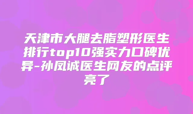 天津市大腿去脂塑形医生排行top10强实力口碑优异-孙凤诚医生网友的点评亮了