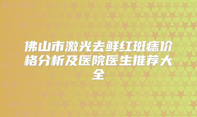 佛山市激光去鲜红斑痣价格分析及医院医生推荐大全
