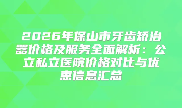 2026年保山市牙齿矫治器价格及服务全面解析：公立私立医院价格对比与优惠信息汇总