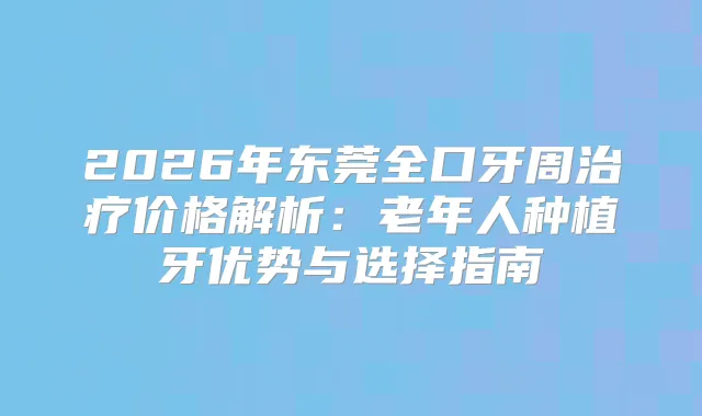2026年东莞全口牙周价格解析：老年人种植牙优势与选择指南