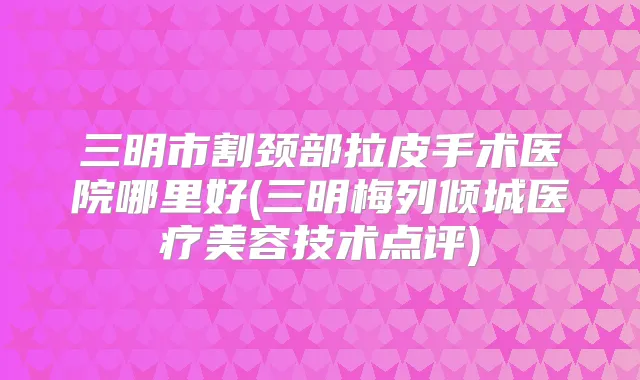 三明市割颈部拉皮手术医院哪里好(三明梅列倾城医疗美容技术点评)