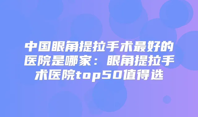 中国眼角提拉手术好的医院是哪家:眼角提拉手术医院top50值得选