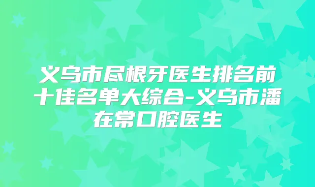 义乌市尽根牙医生排名前十佳名单大综合-义乌市潘在常口腔医生