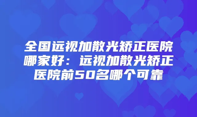 全国远视加散光矫正医院哪家好：远视加散光矫正医院前50名哪个可靠